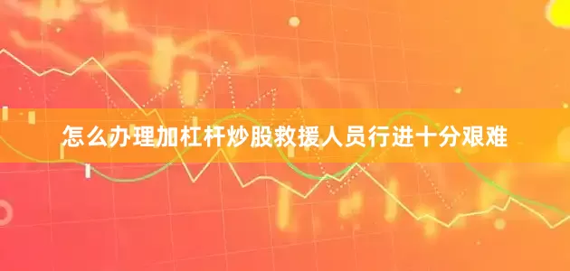 怎么办理加杠杆炒股救援人员行进十分艰难