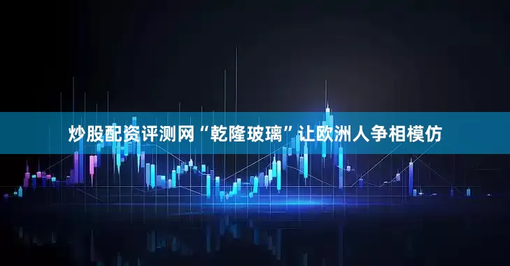 炒股配资评测网“乾隆玻璃”让欧洲人争相模仿