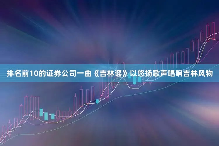 排名前10的证券公司一曲《吉林谣》以悠扬歌声唱响吉林风物