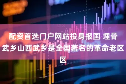 配资首选门户网站投身报国 埋骨武乡山西武乡是全国著名的革命老区