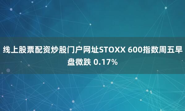 线上股票配资炒股门户网址STOXX 600指数周五早盘微跌 0.17%