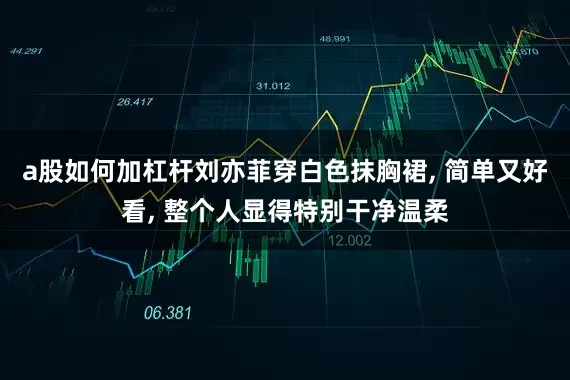 a股如何加杠杆刘亦菲穿白色抹胸裙, 简单又好看, 整个人显得特别干净温柔