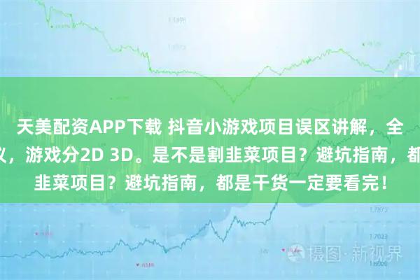天美配资APP下载 抖音小游戏项目误区讲解，全程代运营，保本协议，游戏分2D 3D。是不是割韭菜项目？避坑指南，都是干货一定要看完！
