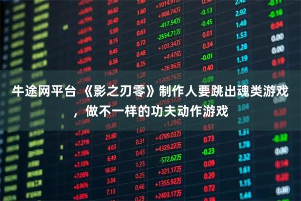 牛途网平台 《影之刃零》制作人要跳出魂类游戏,做不一样的功夫动作游戏