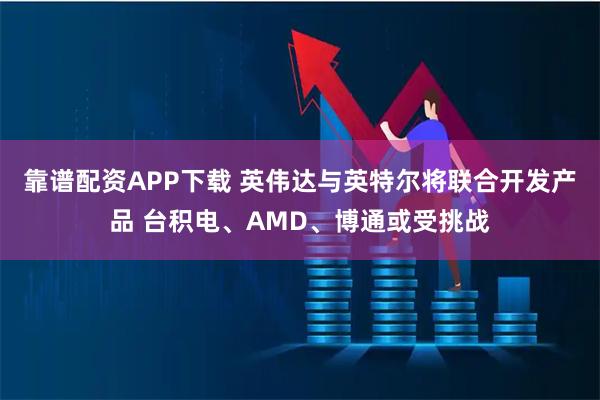 靠谱配资APP下载 英伟达与英特尔将联合开发产品 台积电、AMD、博通或受挑战