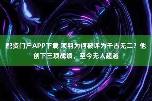 配资门户APP下载 项羽为何被评为千古无二？他创下三项战绩，至今无人超越