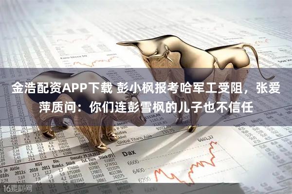 金浩配资APP下载 彭小枫报考哈军工受阻，张爱萍质问：你们连彭雪枫的儿子也不信任