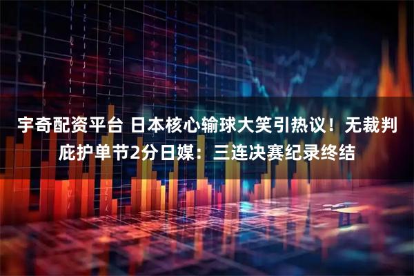 宇奇配资平台 日本核心输球大笑引热议！无裁判庇护单节2分日媒：三连决赛纪录终结