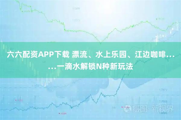 六六配资APP下载 漂流、水上乐园、江边咖啡……一滴水解锁N种新玩法