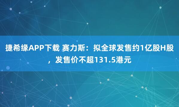 捷希缘APP下载 赛力斯:拟全球发售约1亿股H股,发售价不超131.5港元