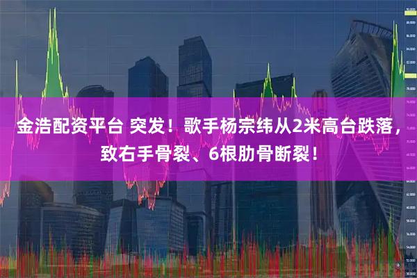 金浩配资平台 突发!歌手杨宗纬从2米高台跌落,致右手骨裂、6根肋骨断裂!