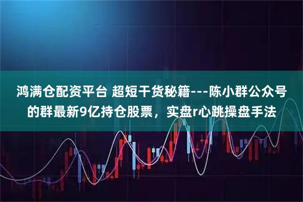 鸿满仓配资平台 超短干货秘籍---陈小群公众号的群最新9亿持仓股票，实盘r心跳操盘手法