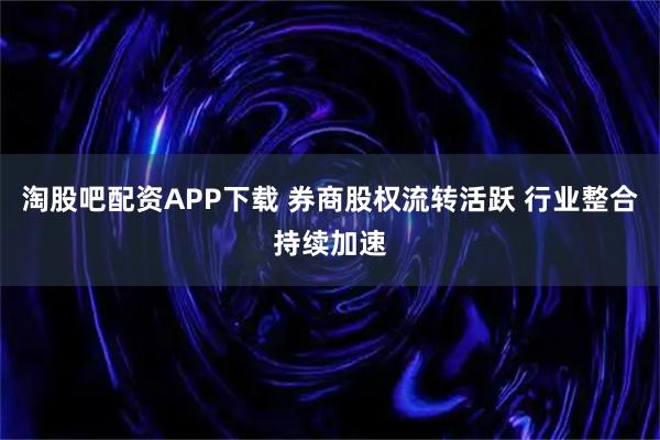 淘股吧配资APP下载 券商股权流转活跃 行业整合持续加速