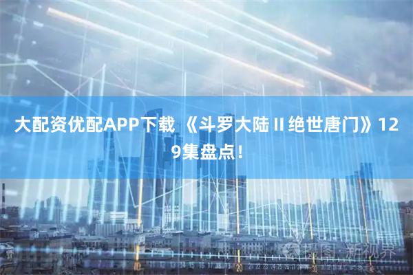 大配资优配APP下载 《斗罗大陆Ⅱ绝世唐门》129集盘点！