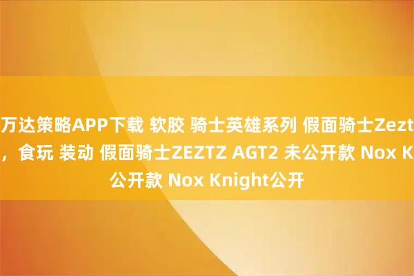 万达策略APP下载 软胶 骑士英雄系列 假面骑士Zeztz即将来袭，食玩 装动 假面骑士ZEZTZ AGT2 未公开款 Nox Knight公开