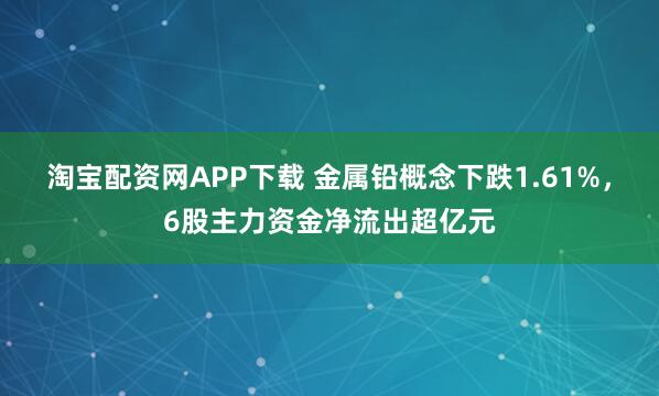 淘宝配资网APP下载 金属铅概念下跌1.61%，6股主力资金净流出超亿元