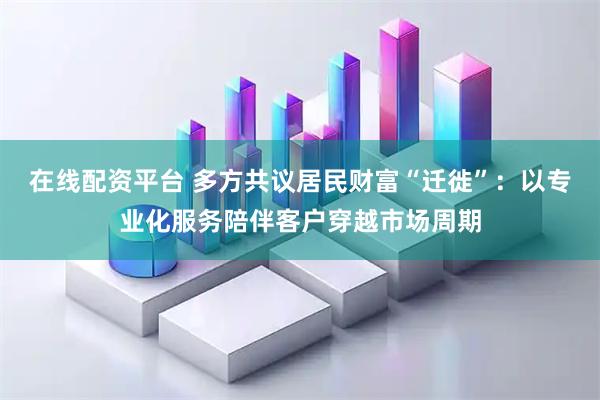 在线配资平台 多方共议居民财富“迁徙”:以专业化服务陪伴客户穿越市场周期