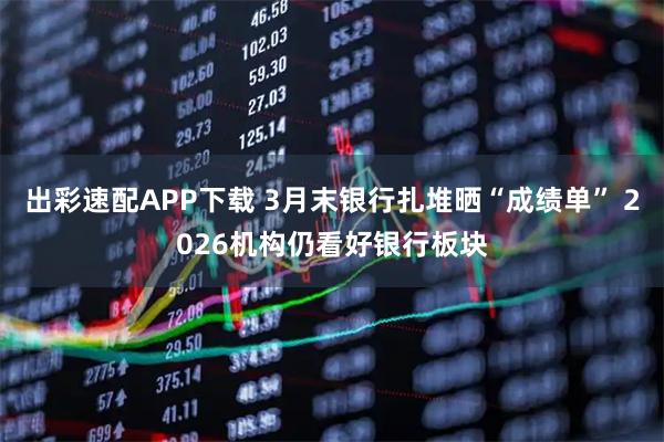 出彩速配APP下载 3月末银行扎堆晒“成绩单” 2026机构仍看好银行板块