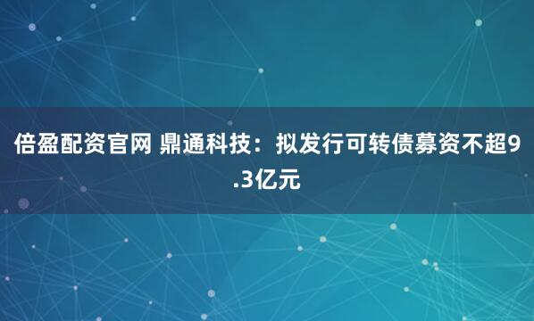 倍盈配资官网 鼎通科技：拟发行可转债募资不超9.3亿元