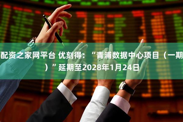 配资之家网平台 优刻得：“青浦数据中心项目（一期）”延期至2028年1月24日