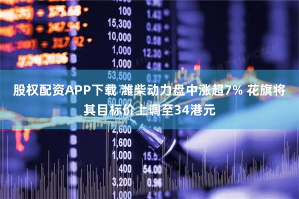 股权配资APP下载 潍柴动力盘中涨超7% 花旗将其目标价上调至34港元