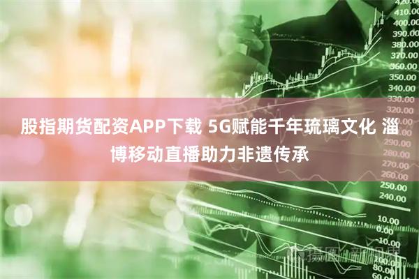 股指期货配资APP下载 5G赋能千年琉璃文化 淄博移动直播助力非遗传承