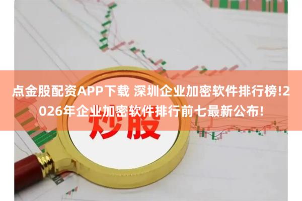 点金股配资APP下载 深圳企业加密软件排行榜!2026年企业加密软件排行前七最新公布!