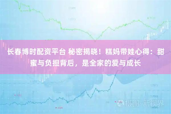 长春博时配资平台 秘密揭晓！糕妈带娃心得：甜蜜与负担背后，是全家的爱与成长