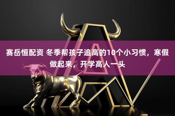 赛岳恒配资 冬季帮孩子追高的10个小习惯，寒假做起来，开学高人一头