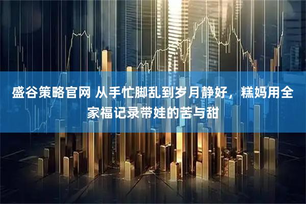 盛谷策略官网 从手忙脚乱到岁月静好，糕妈用全家福记录带娃的苦与甜