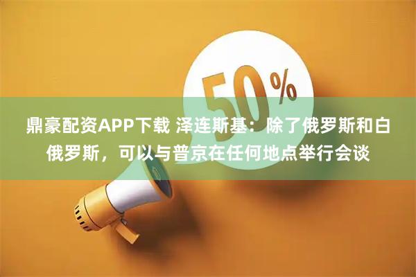 鼎豪配资APP下载 泽连斯基：除了俄罗斯和白俄罗斯，可以与普京在任何地点举行会谈