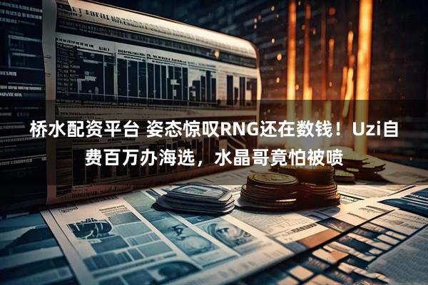 桥水配资平台 姿态惊叹RNG还在数钱！Uzi自费百万办海选，水晶哥竟怕被喷