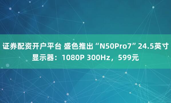 证券配资开户平台 盛色推出“N50Pro7”24.5英寸显示器:1080P 300Hz,599元