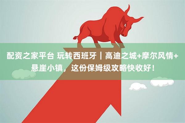 配资之家平台 玩转西班牙｜高迪之城+摩尔风情+悬崖小镇，这份保姆级攻略快收好！