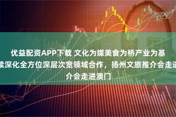 优益配资APP下载 文化为媒美食为桥产业为基,持续深化全方位深层次宽领域合作,扬州文旅推介会走进澳门