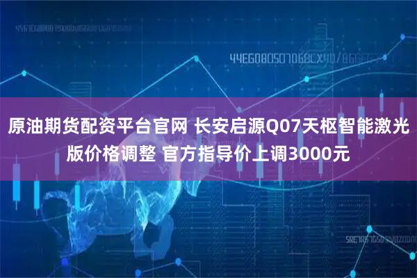 原油期货配资平台官网 长安启源Q07天枢智能激光版价格调整 官方指导价上调3000元