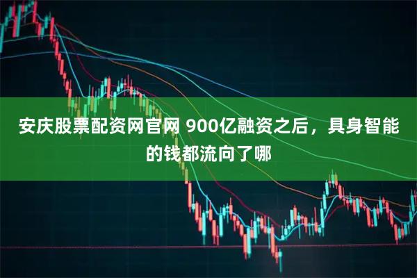 安庆股票配资网官网 900亿融资之后，具身智能的钱都流向了哪