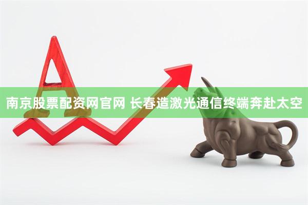 南京股票配资网官网 长春造激光通信终端奔赴太空
