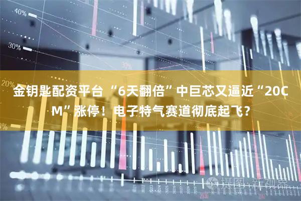 金钥匙配资平台 “6天翻倍”中巨芯又逼近“20CM”涨停！电子特气赛道彻底起飞？
