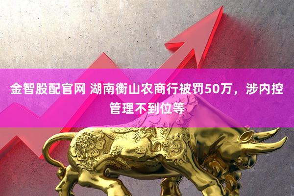 金智股配官网 湖南衡山农商行被罚50万，涉内控管理不到位等